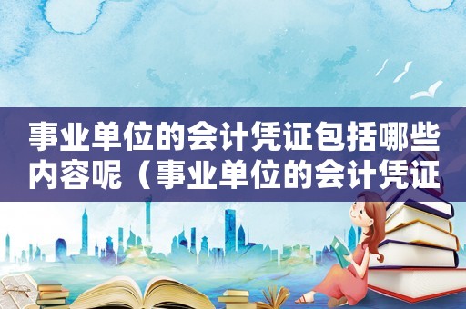 事業單位的會計憑證包括哪些內容呢（事業單位的會計憑證包括哪些內容）