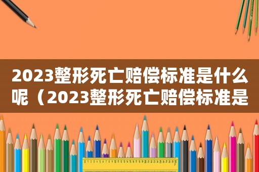2023整形死亡賠償標準是什么呢（2023整形死亡賠償標準是什么呢）