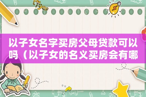以子女名字買房父母貸款可以嗎（以子女的名義買房會有哪些方面的問題）