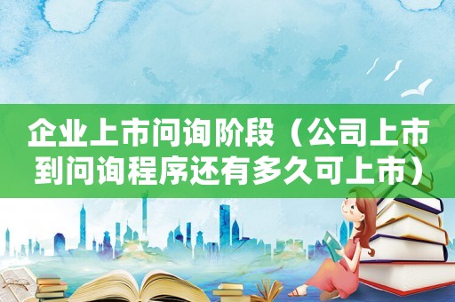 企業上市問詢階段（公司上市到問詢程序還有多久可上市）