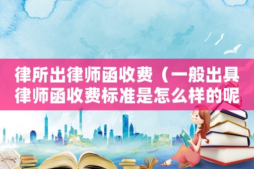 律所出律師函收費（一般出具律師函收費標準是怎么樣的呢）