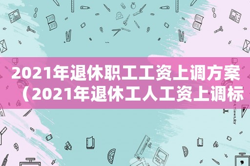 2021年退休職工工資上調方案（2021年退休工人工資上調標準）