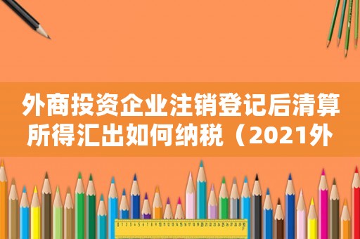 外商投資企業注銷登記后清算所得匯出如何納稅（2021外商投資企業注銷流程及手續）