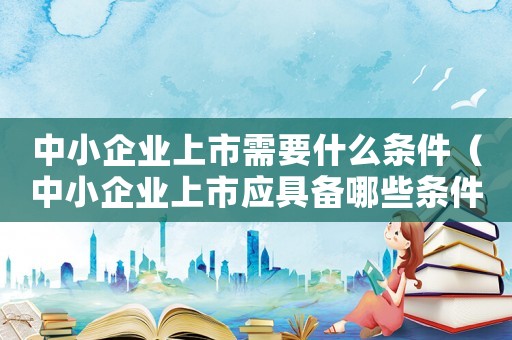 中小企業(yè)上市需要什么條件（中小企業(yè)上市應具備哪些條件和要求）