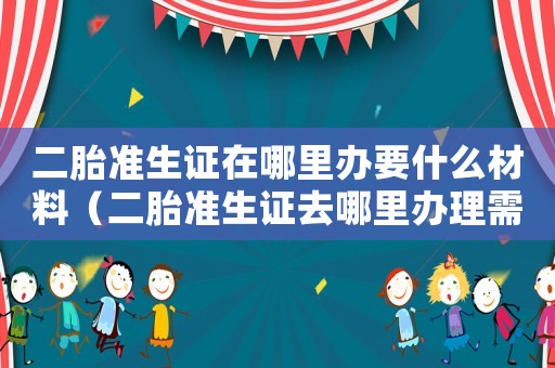 二胎準生證在哪里辦要什么材料（二胎準生證去哪里辦理需要什么材料）