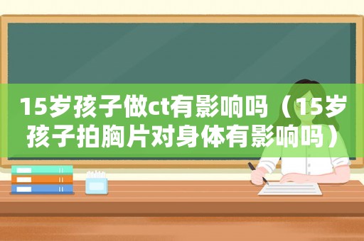 15歲孩子做ct有影響嗎（15歲孩子拍胸片對身體有影響嗎）