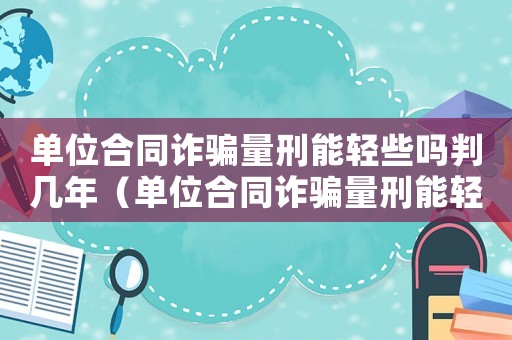 單位合同詐騙量刑能輕些嗎判幾年（單位合同詐騙量刑能輕些嗎）
