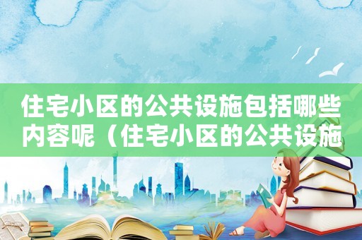 住宅小區的公共設施包括哪些內容呢（住宅小區的公共設施包括哪些內容）