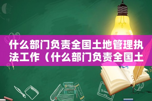 什么部門負(fù)責(zé)全國土地管理執(zhí)法工作（什么部門負(fù)責(zé)全國土地管理執(zhí)法工作）