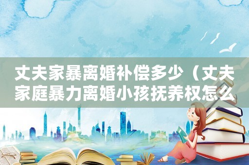 丈夫家暴離婚補償多少（丈夫家庭暴力離婚小孩撫養權怎么判的）