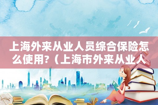 上海外來從業人員綜合保險怎么使用?（上海市外來從業人員綜合保險暫行辦法）