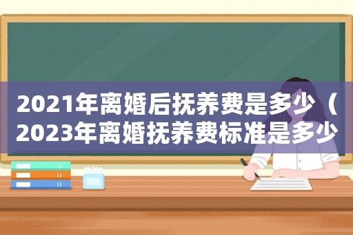 2021年離婚后撫養費是多少（2023年離婚撫養費標準是多少元）