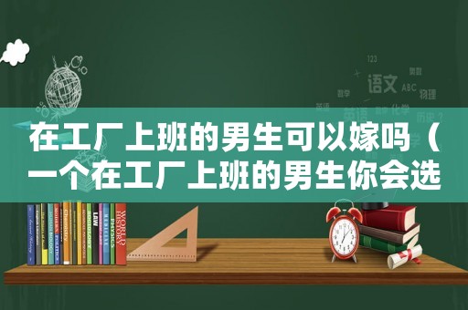 在工廠上班的男生可以嫁嗎（一個在工廠上班的男生你會選擇嗎）
