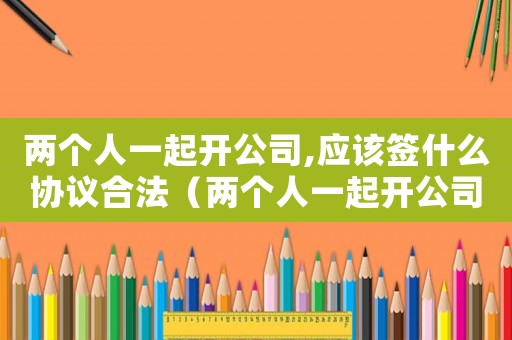 兩個人一起開公司,應該簽什么協議合法（兩個人一起開公司,應該簽什么協議）