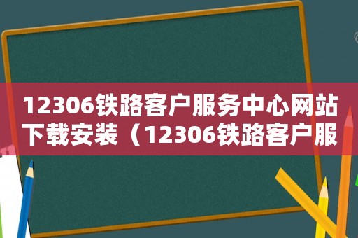 12306鐵路客戶服務中心網站下載安裝（12306鐵路客戶服務中心網站）