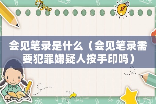 會見筆錄是什么（會見筆錄需要犯罪嫌疑人按手印嗎）