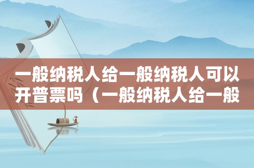 一般納稅人給一般納稅人可以開普票嗎（一般納稅人給一般納稅人能開普票嗎）
