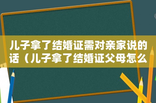 兒子拿了結(jié)婚證需對(duì)親家說的話（兒子拿了結(jié)婚證父母怎么發(fā)朋友圈）