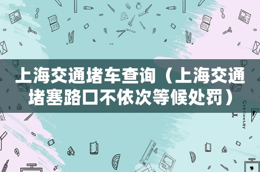 上海交通堵車查詢（上海交通堵塞路口不依次等候處罰）