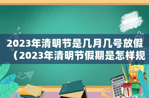 2023年清明節是幾月幾號放假（2023年清明節假期是怎樣規定的呀）
