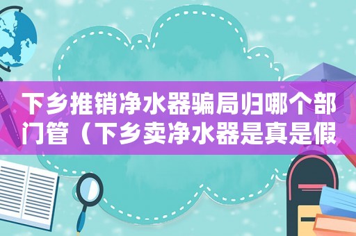 下鄉(xiāng)推銷凈水器騙局歸哪個部門管（下鄉(xiāng)賣凈水器是真是假上當(dāng)了怎么辦）