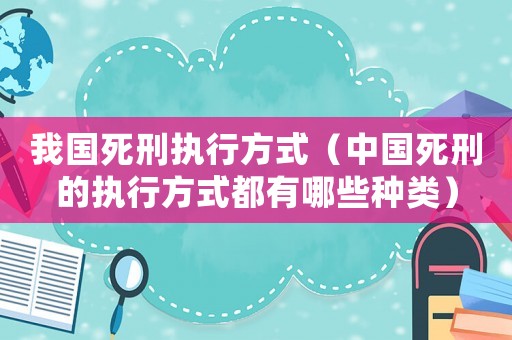 我國死刑執(zhí)行方式（中國死刑的執(zhí)行方式都有哪些種類）