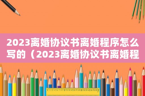 2023離婚協議書離婚程序怎么寫的（2023離婚協議書離婚程序怎么寫）