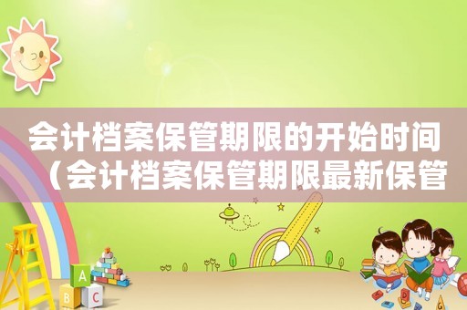 會計(jì)檔案保管期限的開始時間（會計(jì)檔案保管期限最新保管年限表）