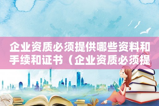 企業(yè)資質(zhì)必須提供哪些資料和手續(xù)和證書（企業(yè)資質(zhì)必須提供哪些資料和手續(xù)）