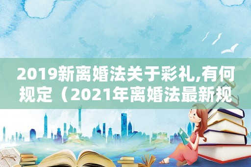 2019新離婚法關于彩禮,有何規定（2021年離婚法最新規定彩禮錢）