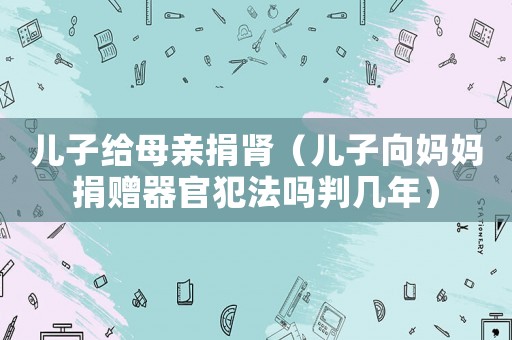 兒子給母親捐腎（兒子向媽媽捐贈器官犯法嗎判幾年）
