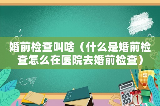 婚前檢查叫啥（什么是婚前檢查怎么在醫院去婚前檢查）