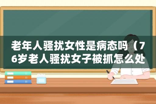 老年人騷擾女性是病態嗎（76歲老人騷擾女子被抓怎么處理）