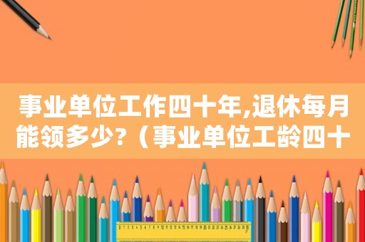 事業單位工作四十年,退休每月能領多少?（事業單位工齡四十年退休工資是多少）