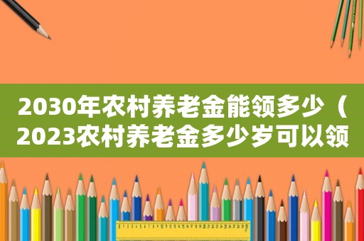 2030年農村養老金能領多少（2023農村養老金多少歲可以領取）