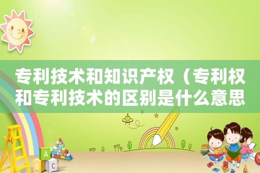專利技術(shù)和知識(shí)產(chǎn)權(quán)（專利權(quán)和專利技術(shù)的區(qū)別是什么意思）