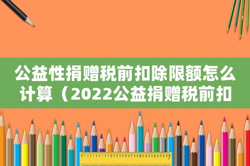公益性捐贈稅前扣除限額怎么計算（2022公益捐贈稅前扣除標準是什么）