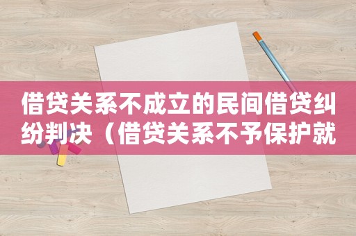 借貸關系不成立的民間借貸糾紛判決（借貸關系不予保護就不用還錢了嗎）