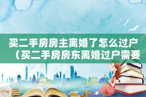 買二手房房主離婚了怎么過戶（買二手房房東離婚過戶需要些什么）