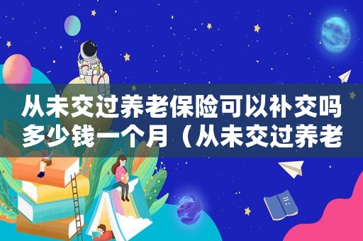 從未交過養老保險可以補交嗎多少錢一個月（從未交過養老保險可以補交嗎多少錢）