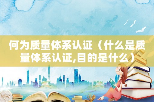 何為質(zhì)量體系認(rèn)證（什么是質(zhì)量體系認(rèn)證,目的是什么）