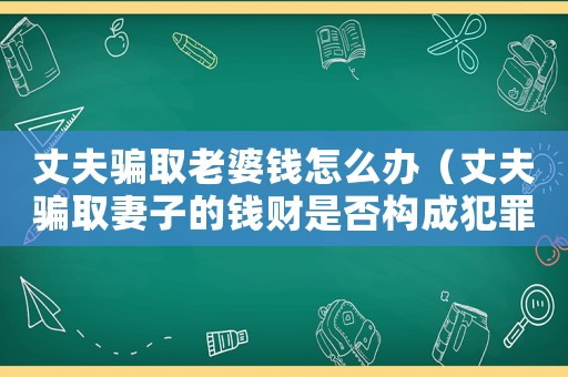 丈夫騙取老婆錢怎么辦（丈夫騙取妻子的錢財是否構成犯罪）