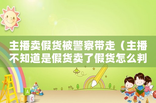 主播賣假貨被警察帶走（主播不知道是假貨賣了假貨怎么判刑）