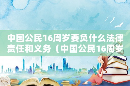 中國公民16周歲要負什么法律責任和義務（中國公民16周歲要負什么法律責任）