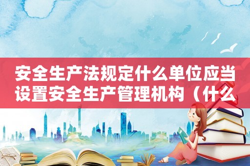 安全生產法規定什么單位應當設置安全生產管理機構（什么單位應當設立安全生產管理機構）
