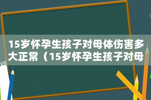 15歲懷孕生孩子對母體傷害多大正常（15歲懷孕生孩子對母體傷害多大）