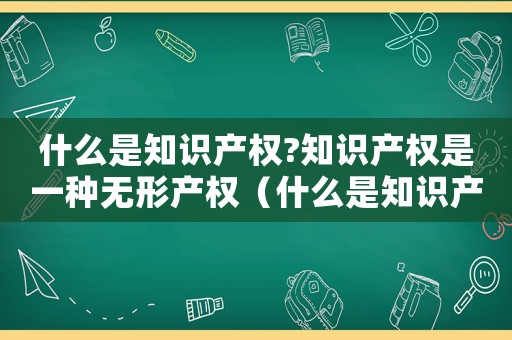 什么是知識產權?知識產權是一種無形產權（什么是知識產權,它包括哪些內容）