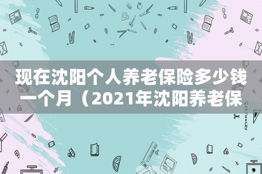 現(xiàn)在沈陽個人養(yǎng)老保險多少錢一個月（2021年沈陽養(yǎng)老保險交多少錢?）