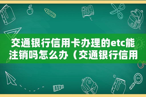 交通銀行信用卡辦理的etc能注銷嗎怎么辦（交通銀行信用卡辦理的etc能注銷嗎）