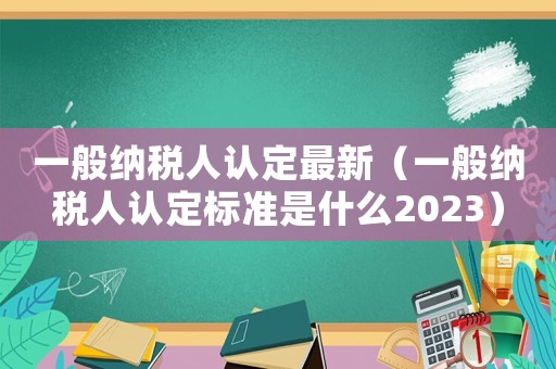 一般納稅人認定最新（一般納稅人認定標準是什么2023）